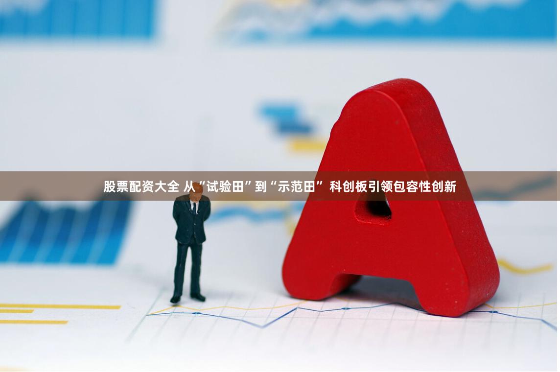 股票配资大全 从“试验田”到“示范田” 科创板引领包容性创新
