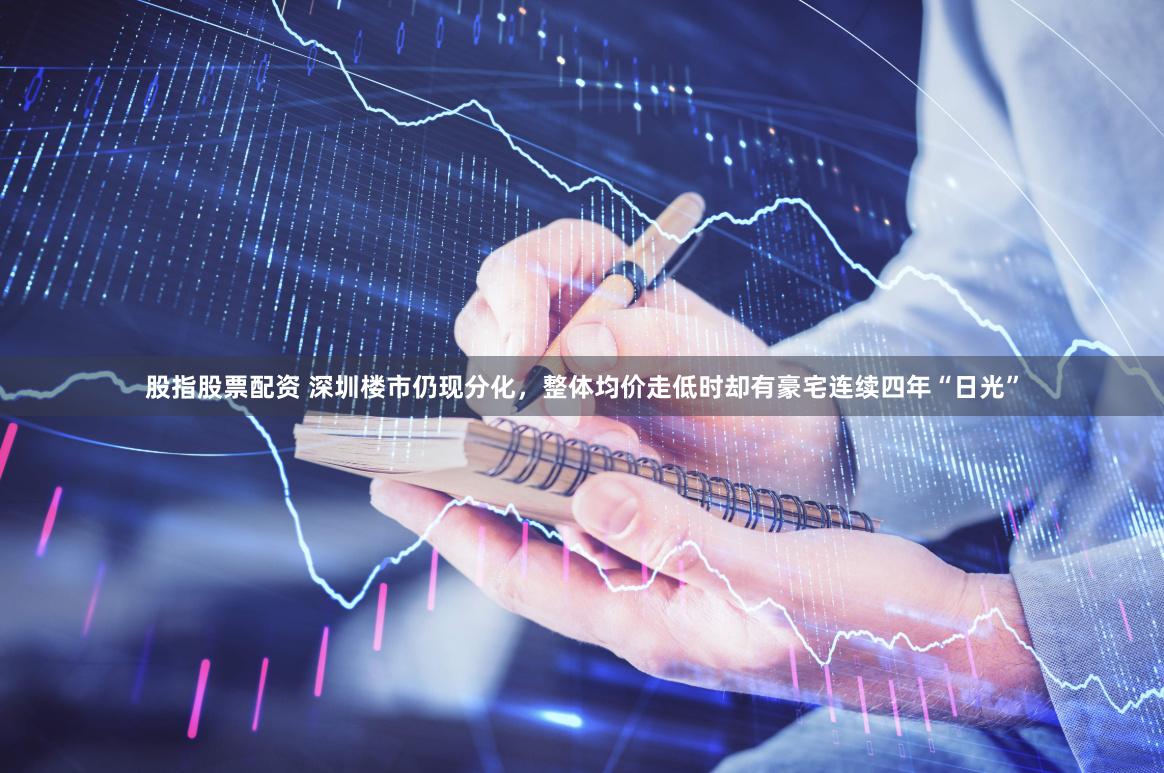 股指股票配资 深圳楼市仍现分化，整体均价走低时却有豪宅连续四年“日光”
