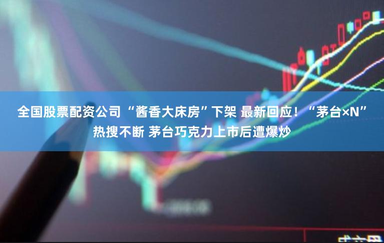 全国股票配资公司 “酱香大床房”下架 最新回应！“茅台×N”热搜不断 茅台巧克力上市后遭爆炒