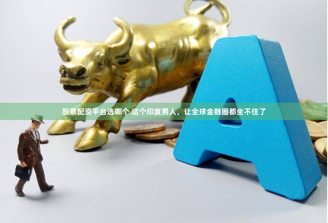 股票配资平台选哪个 这个印度男人，让全球金融圈都坐不住了