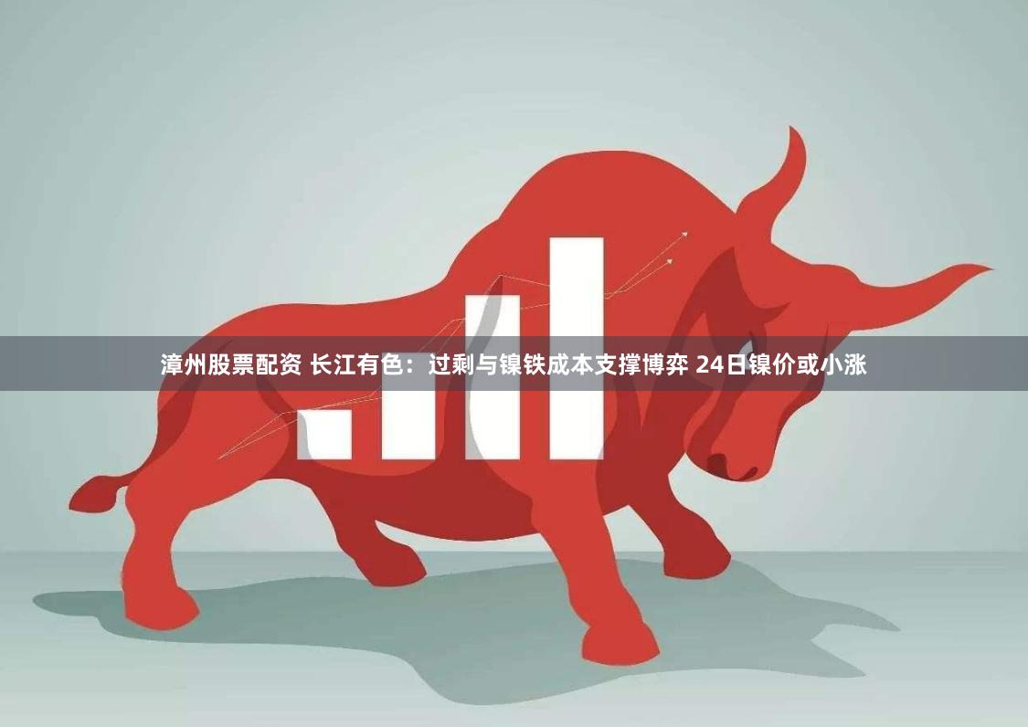 漳州股票配资 长江有色：过剩与镍铁成本支撑博弈 24日镍价或小涨