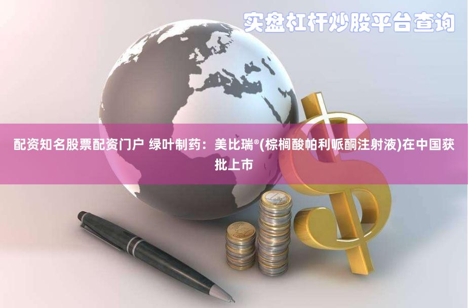 配资知名股票配资门户 绿叶制药：美比瑞®(棕榈酸帕利哌酮注射液)在中国获批上市