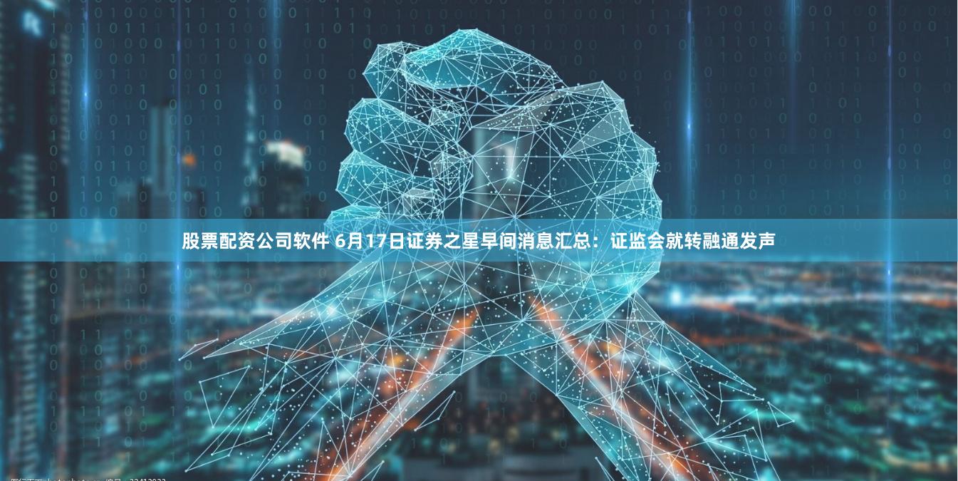 股票配资公司软件 6月17日证券之星早间消息汇总：证监会就转融通发声