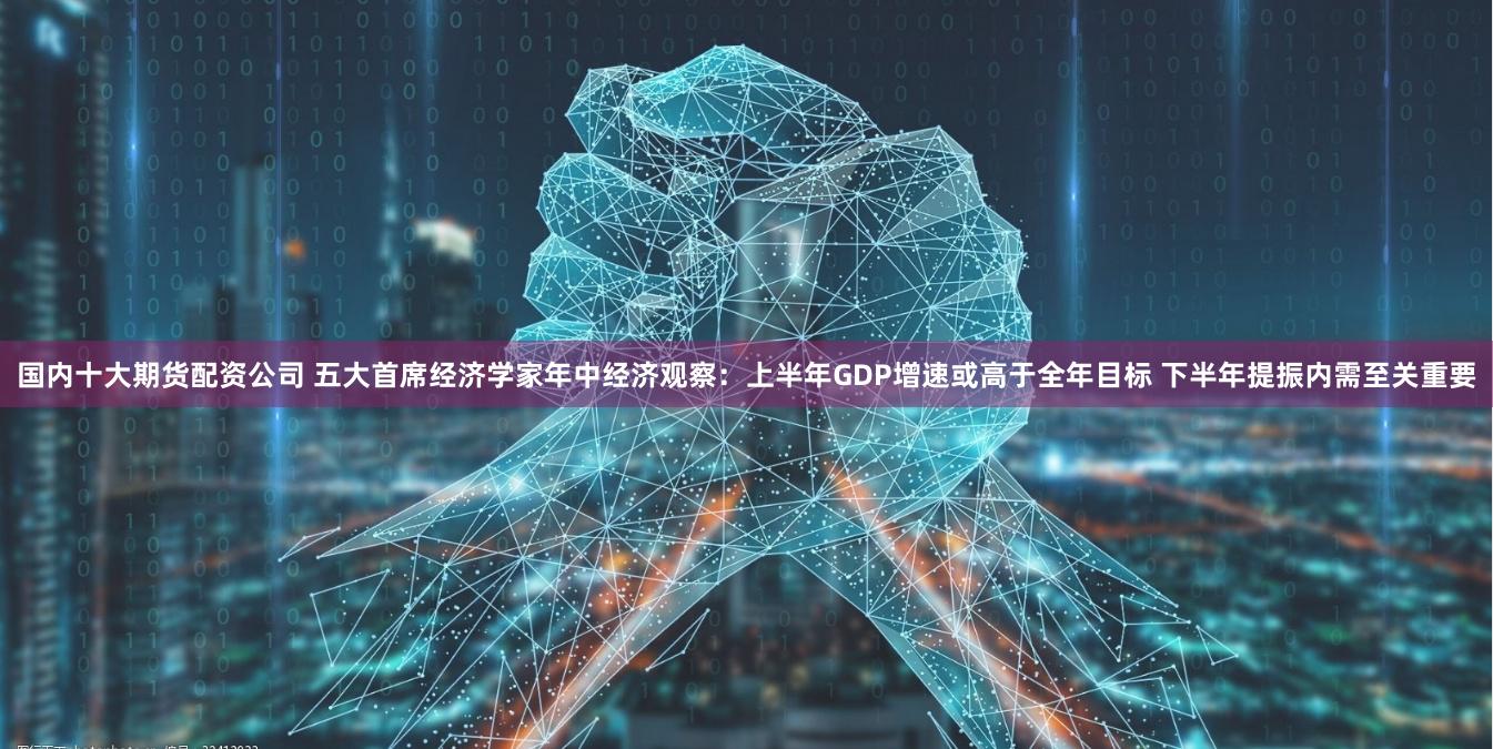 国内十大期货配资公司 五大首席经济学家年中经济观察：上半年GDP增速或高于全年目标 下半年提振内需至关重要