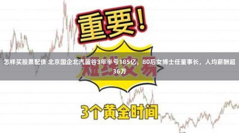 怎样买股票配债 北京国企北汽蓝谷3年半亏185亿，80后女博士任董事长，人均薪酬超36万