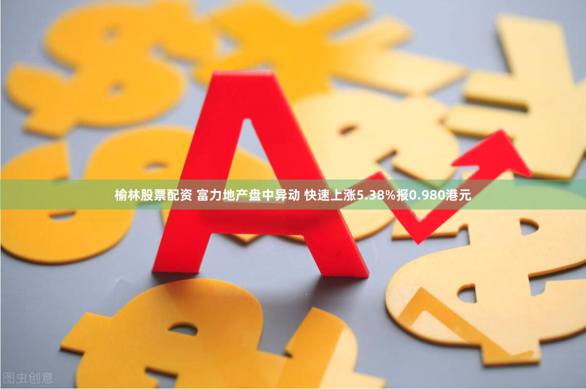 榆林股票配资 富力地产盘中异动 快速上涨5.38%报0.980港元