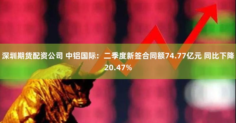 深圳期货配资公司 中铝国际：二季度新签合同额74.77亿元 同比下降20.47%
