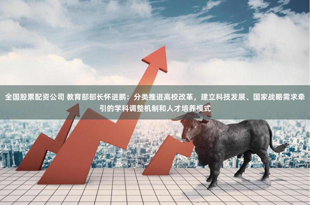 全国股票配资公司 教育部部长怀进鹏：分类推进高校改革，建立科技发展、国家战略需求牵引的学科调整机制和人才培养模式