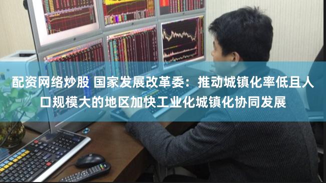 配资网络炒股 国家发展改革委：推动城镇化率低且人口规模大的地区加快工业化城镇化协同发展