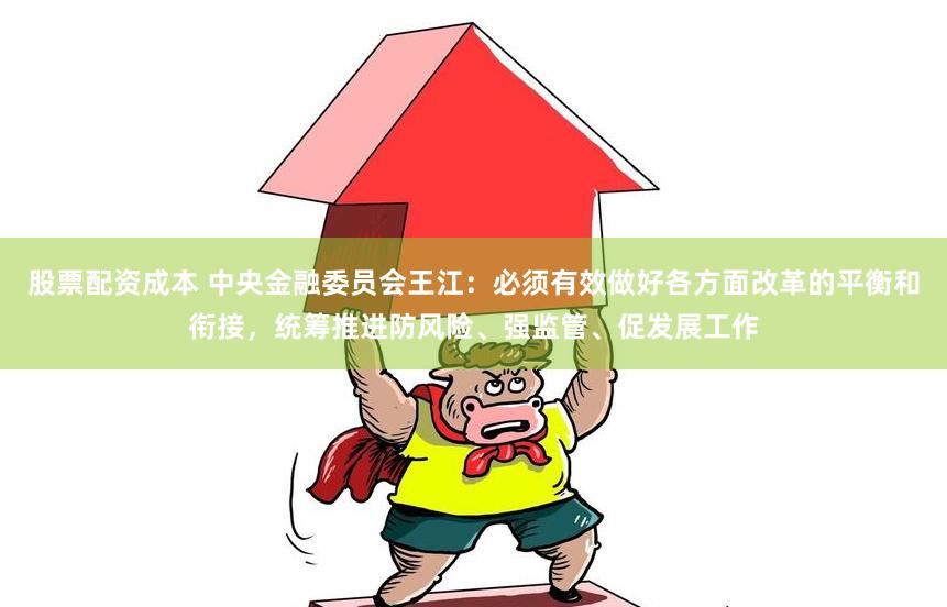 股票配资成本 中央金融委员会王江：必须有效做好各方面改革的平衡和衔接，统筹推进防风险、强监管、促发展工作