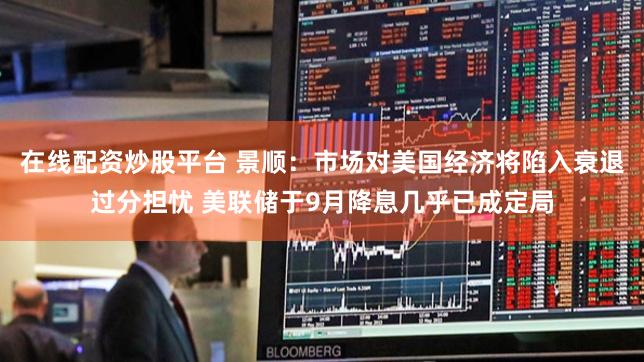 在线配资炒股平台 景顺：市场对美国经济将陷入衰退过分担忧 美联储于9月降息几乎已成定局