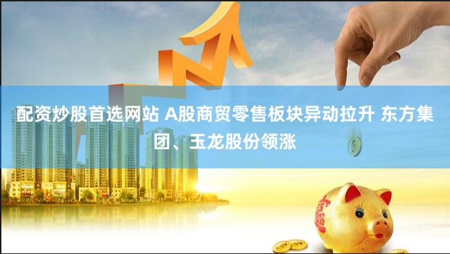 配资炒股首选网站 A股商贸零售板块异动拉升 东方集团、玉龙股份领涨