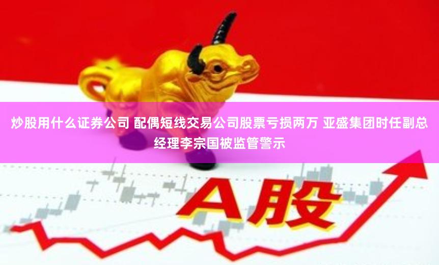 炒股用什么证券公司 配偶短线交易公司股票亏损两万 亚盛集团时任副总经理李宗国被监管警示