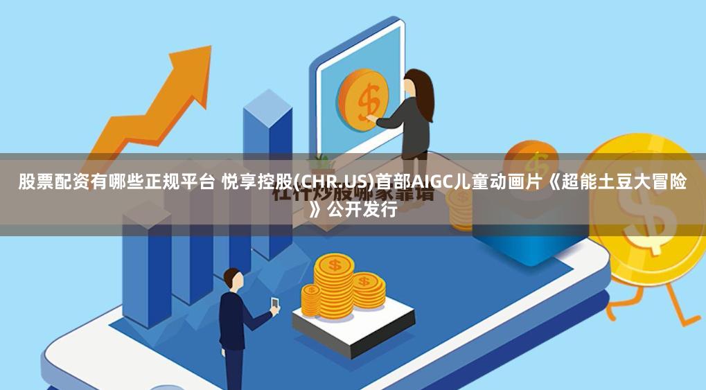 股票配资有哪些正规平台 悦享控股(CHR.US)首部AIGC儿童动画片《超能土豆大冒险》公开发行