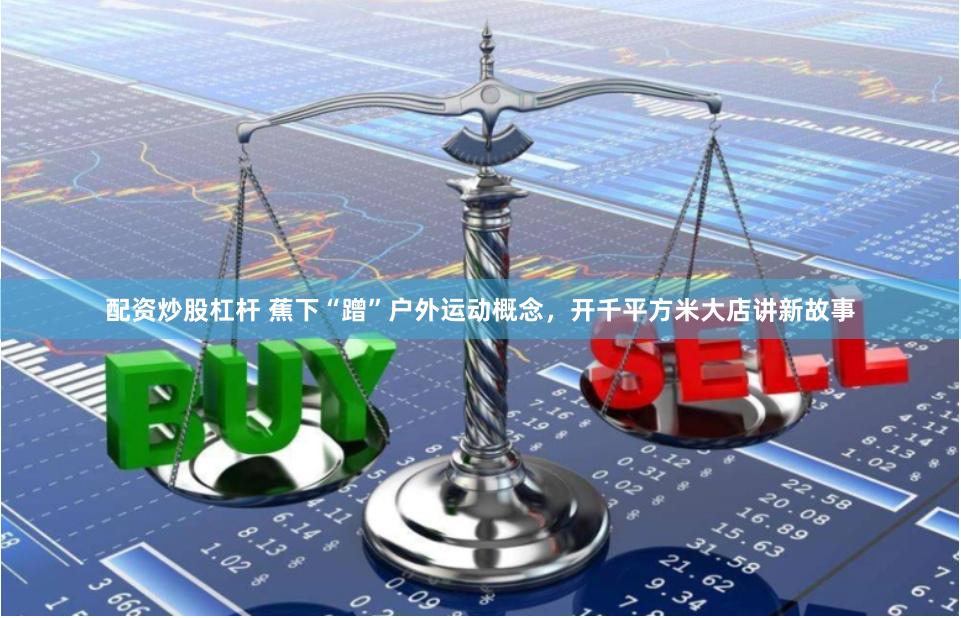 配资炒股杠杆 蕉下“蹭”户外运动概念，开千平方米大店讲新故事