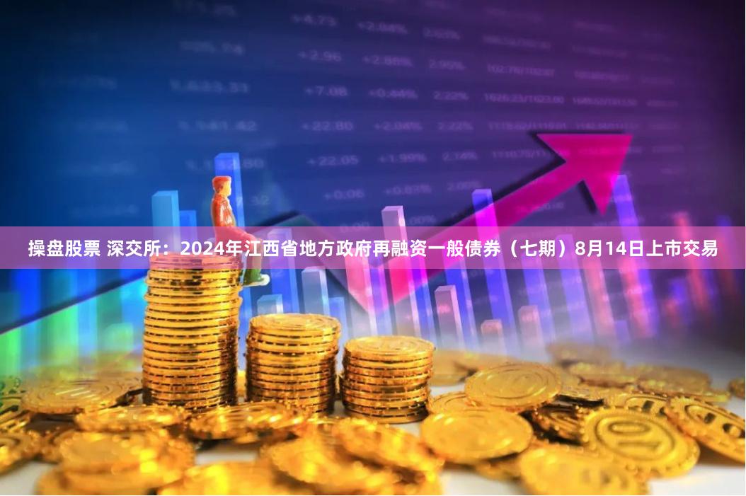 操盘股票 深交所：2024年江西省地方政府再融资一般债券（七期）8月14日上市交易