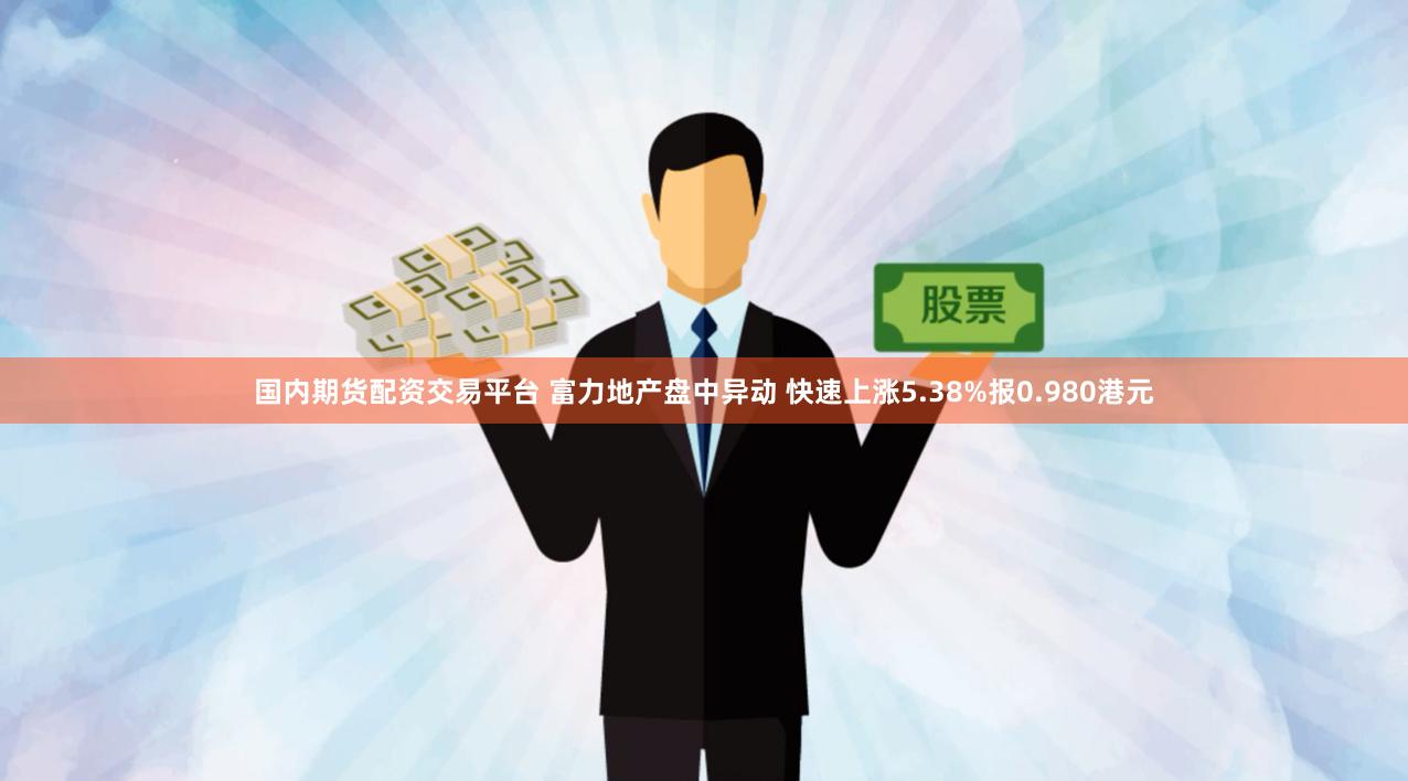 国内期货配资交易平台 富力地产盘中异动 快速上涨5.38%报0.980港元