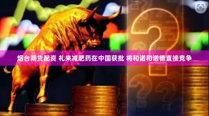 烟台期货配资 礼来减肥药在中国获批 将和诺和诺德直接竞争