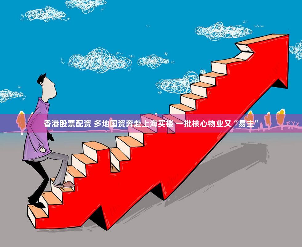 香港股票配资 多地国资奔赴上海买楼 一批核心物业又“易主”