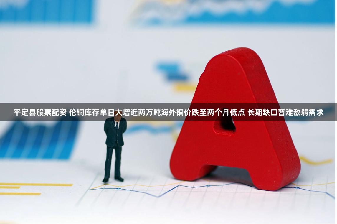 平定县股票配资 伦铜库存单日大增近两万吨海外铜价跌至两个月低点 长期缺口暂难敌弱需求