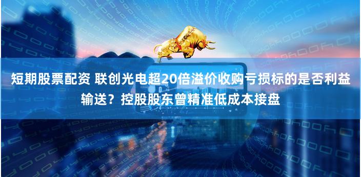 短期股票配资 联创光电超20倍溢价收购亏损标的是否利益输送？控股股东曾精准低成本接盘