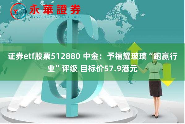 证券etf股票512880 中金：予福耀玻璃“跑赢行业”评级 目标价57.9港元