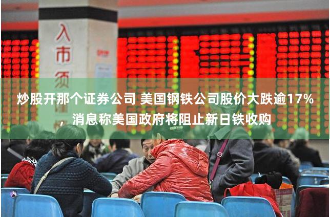 炒股开那个证券公司 美国钢铁公司股价大跌逾17%，消息称美国政府将阻止新日铁收购
