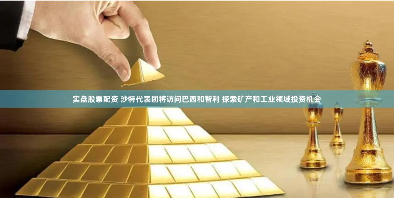 实盘股票配资 沙特代表团将访问巴西和智利 探索矿产和工业领域投资机会