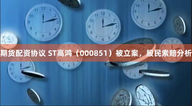 期货配资协议 ST高鸿（000851）被立案，股民索赔分析