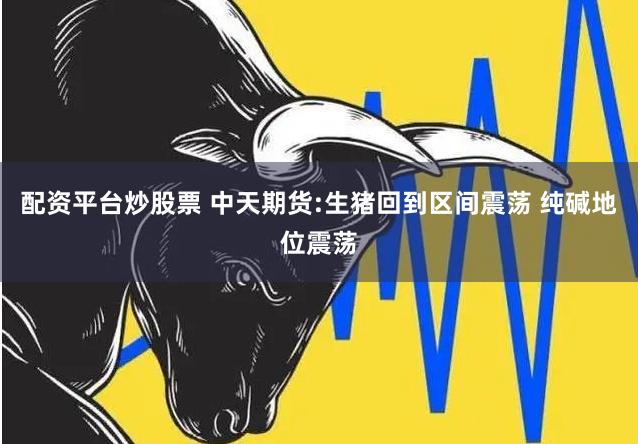 配资平台炒股票 中天期货:生猪回到区间震荡 纯碱地位震荡