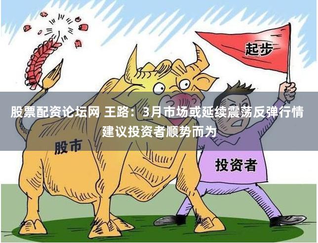股票配资论坛网 王路：3月市场或延续震荡反弹行情 建议投资者顺势而为
