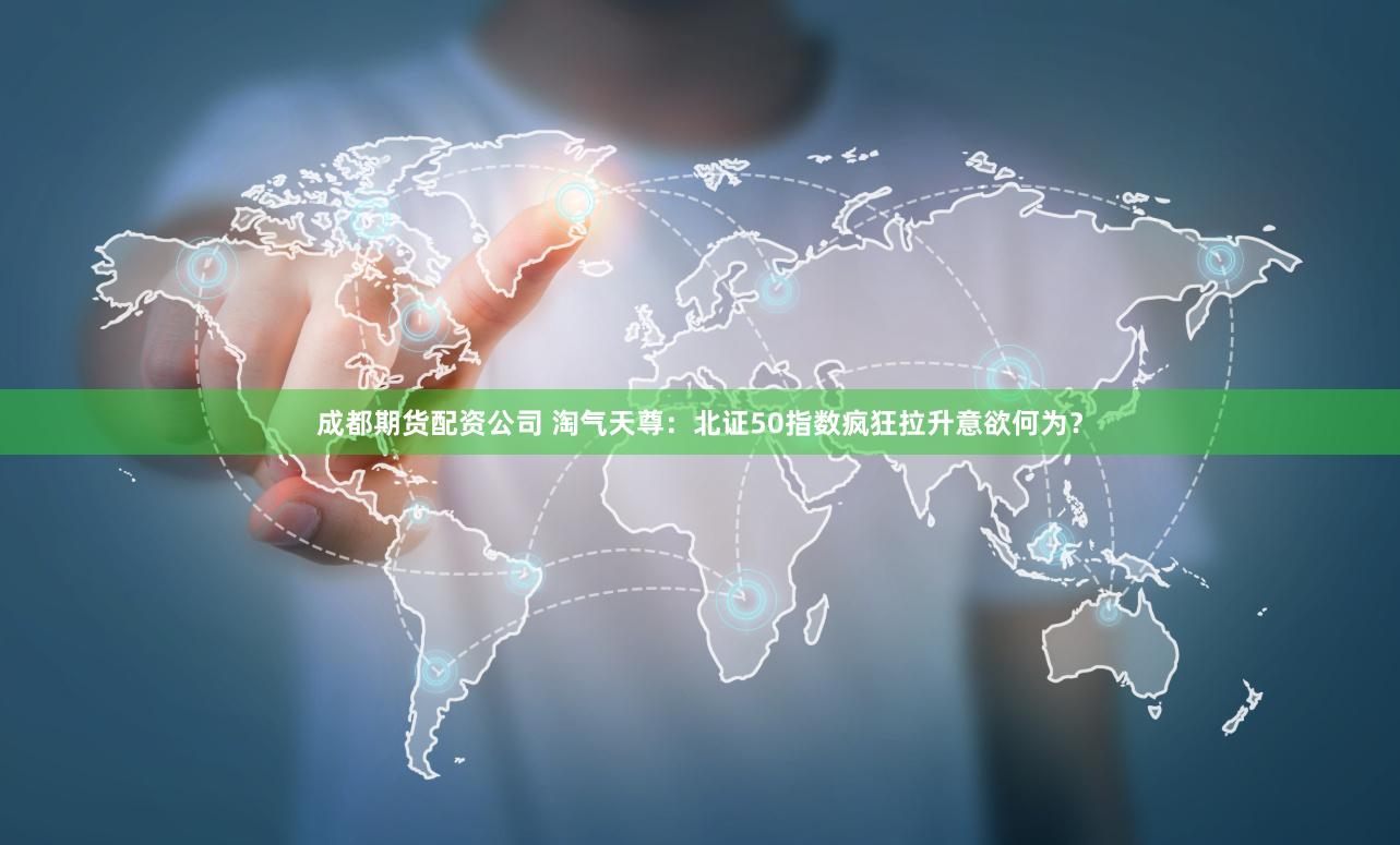成都期货配资公司 淘气天尊：北证50指数疯狂拉升意欲何为？