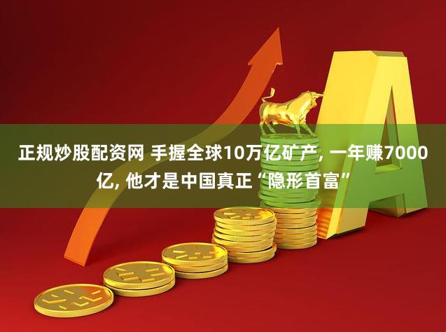 正规炒股配资网 手握全球10万亿矿产, 一年赚7000亿, 他才是中国真正“隐形首富”