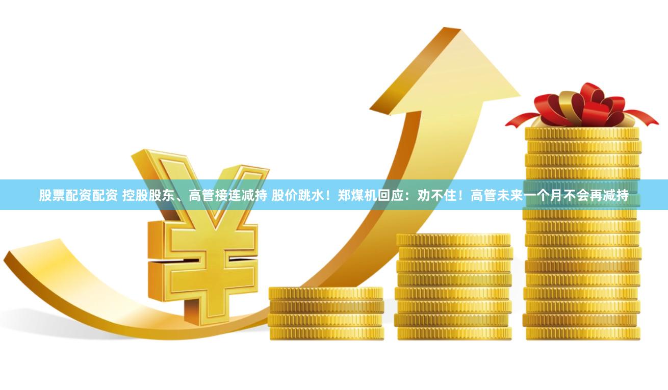 股票配资配资 控股股东、高管接连减持 股价跳水！郑煤机回应：劝不住！高管未来一个月不会再减持