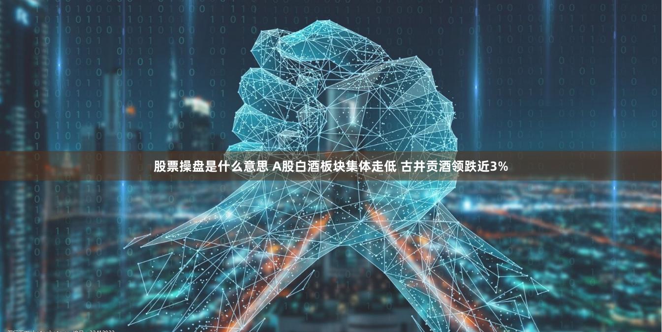 股票操盘是什么意思 A股白酒板块集体走低 古井贡酒领跌近3%