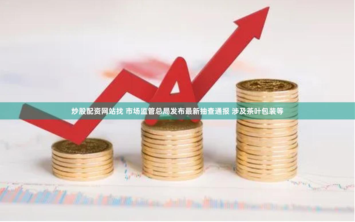 炒股配资网站找 市场监管总局发布最新抽查通报 涉及茶叶包装等