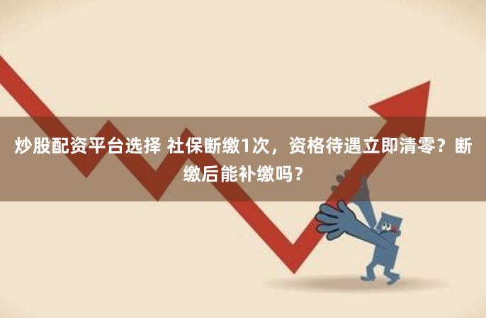炒股配资平台选择 社保断缴1次，资格待遇立即清零？断缴后能补缴吗？