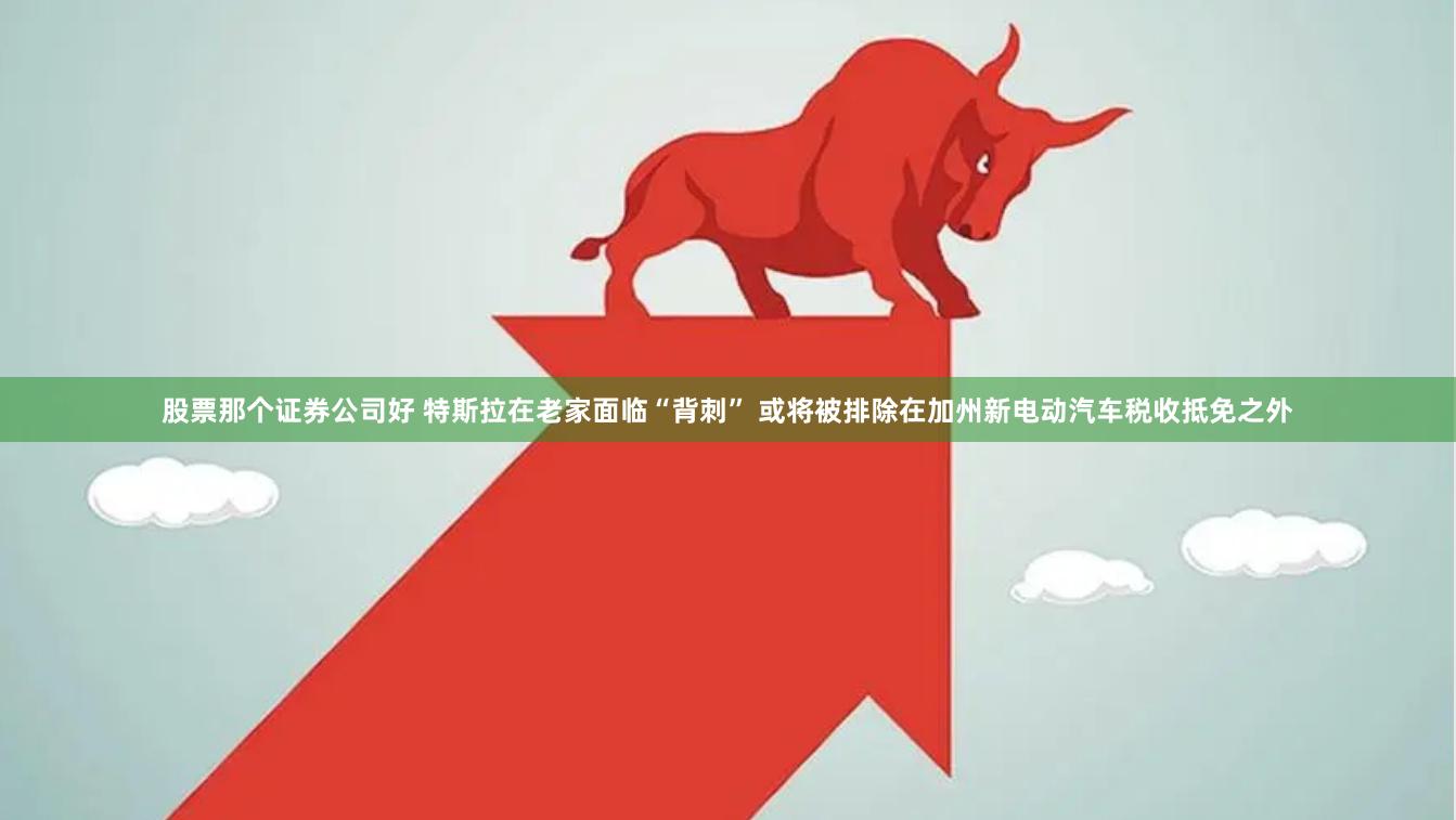 股票那个证券公司好 特斯拉在老家面临“背刺” 或将被排除在加州新电动汽车税收抵免之外