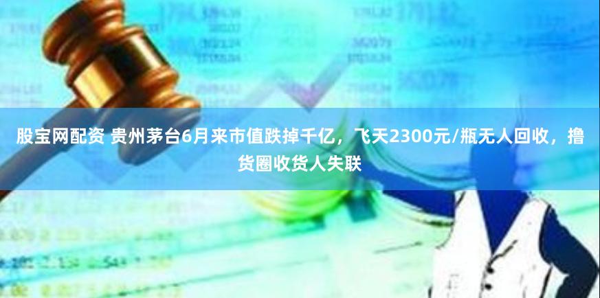 股宝网配资 贵州茅台6月来市值跌掉千亿，飞天2300元/瓶无人回收，撸货圈收货人失联