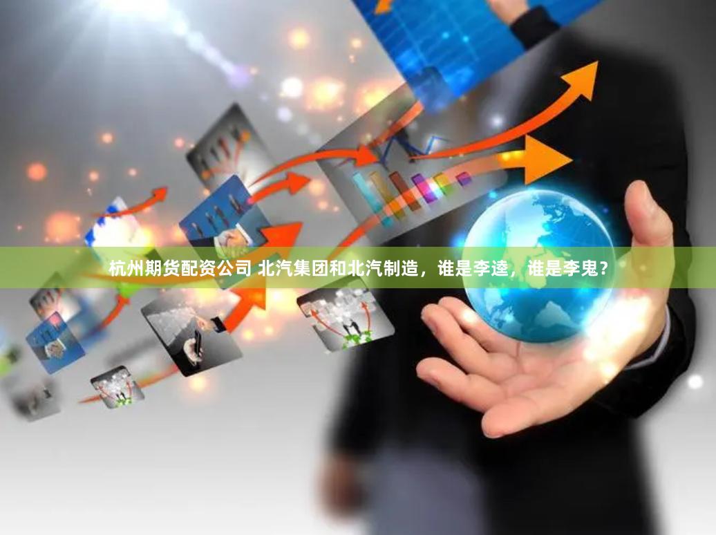 杭州期货配资公司 北汽集团和北汽制造，谁是李逵，谁是李鬼？
