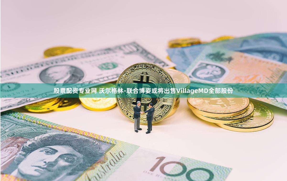 股票配资专业网 沃尔格林-联合博姿或将出售VillageMD全部股份