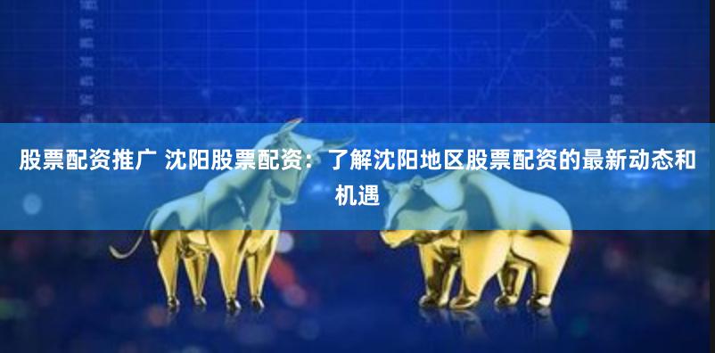 股票配资推广 沈阳股票配资：了解沈阳地区股票配资的最新动态和机遇
