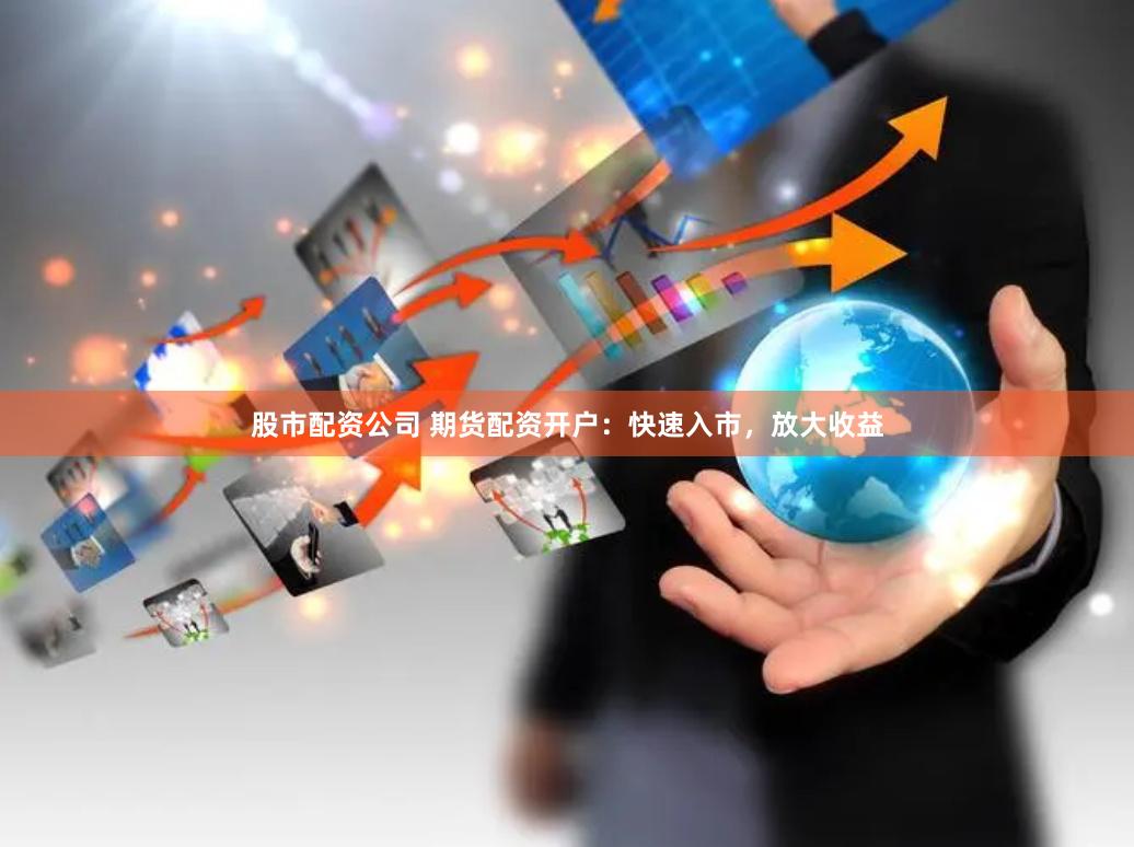股市配资公司 期货配资开户：快速入市，放大收益