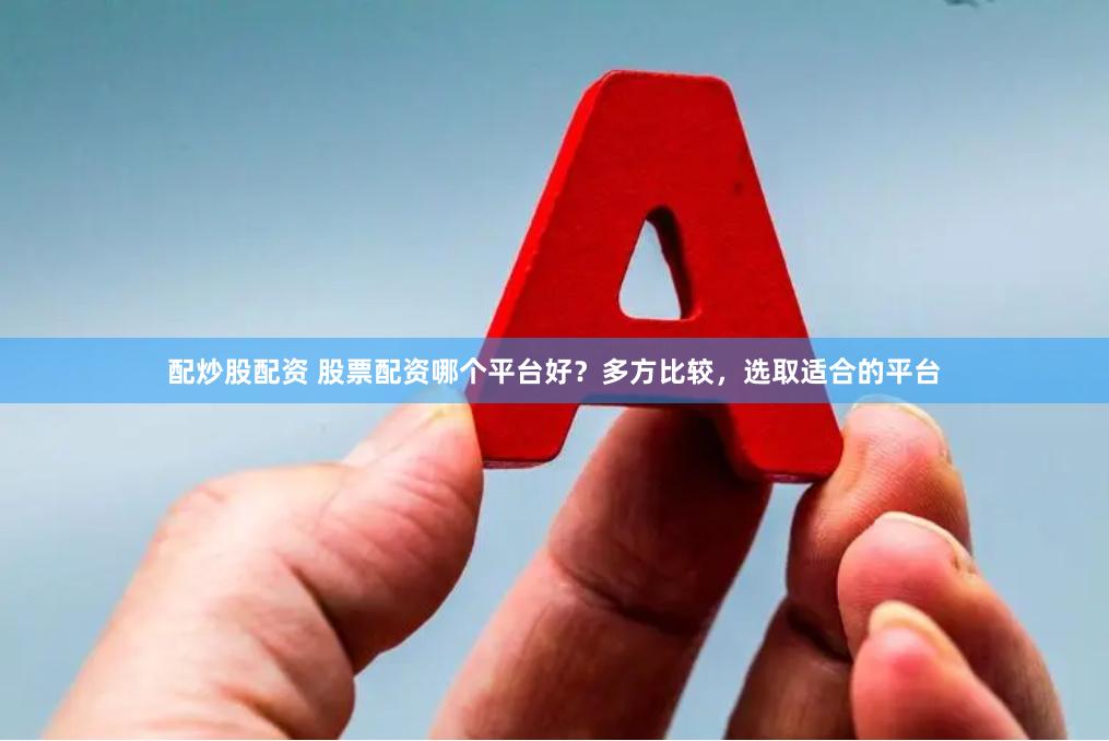 配炒股配资 股票配资哪个平台好？多方比较，选取适合的平台