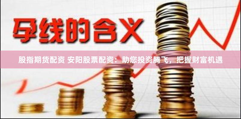 股指期货配资 安阳股票配资：助您投资腾飞，把握财富机遇